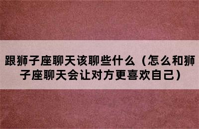 跟狮子座聊天该聊些什么（怎么和狮子座聊天会让对方更喜欢自己）