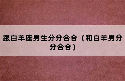 跟白羊座男生分分合合（和白羊男分分合合）