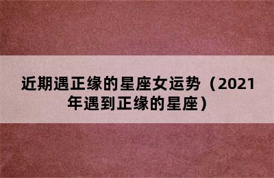 近期遇正缘的星座女运势（2021年遇到正缘的星座）