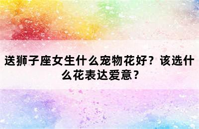 送狮子座女生什么宠物花好？该选什么花表达爱意？