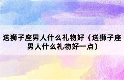 送狮子座男人什么礼物好（送狮子座男人什么礼物好一点）