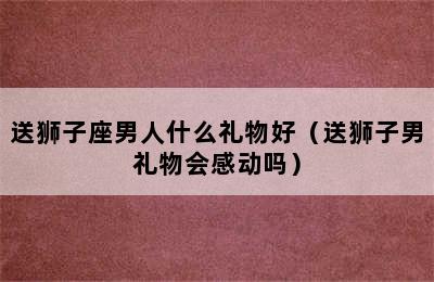 送狮子座男人什么礼物好（送狮子男礼物会感动吗）