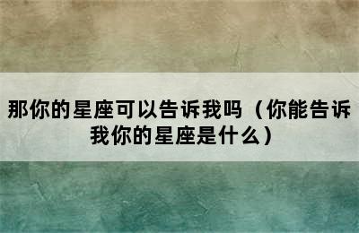 那你的星座可以告诉我吗（你能告诉我你的星座是什么）