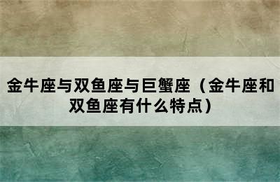 金牛座与双鱼座与巨蟹座（金牛座和双鱼座有什么特点）