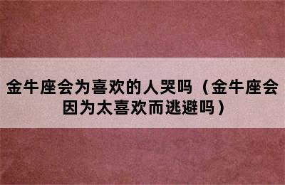 金牛座会为喜欢的人哭吗（金牛座会因为太喜欢而逃避吗）