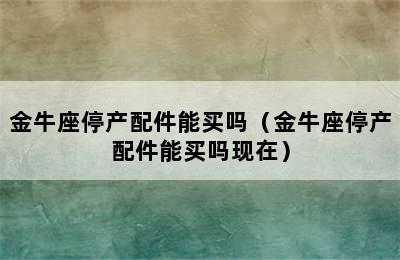 金牛座停产配件能买吗（金牛座停产配件能买吗现在）