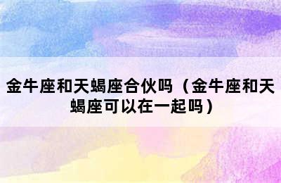 金牛座和天蝎座合伙吗（金牛座和天蝎座可以在一起吗）