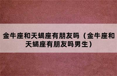 金牛座和天蝎座有朋友吗（金牛座和天蝎座有朋友吗男生）