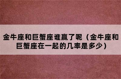 金牛座和巨蟹座谁赢了呢（金牛座和巨蟹座在一起的几率是多少）