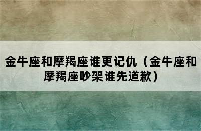 金牛座和摩羯座谁更记仇（金牛座和摩羯座吵架谁先道歉）