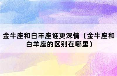 金牛座和白羊座谁更深情（金牛座和白羊座的区别在哪里）