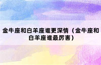 金牛座和白羊座谁更深情（金牛座和白羊座谁最厉害）