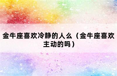 金牛座喜欢冷静的人么（金牛座喜欢主动的吗）