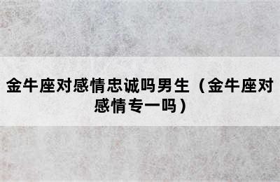 金牛座对感情忠诚吗男生（金牛座对感情专一吗）