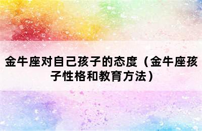 金牛座对自己孩子的态度（金牛座孩子性格和教育方法）