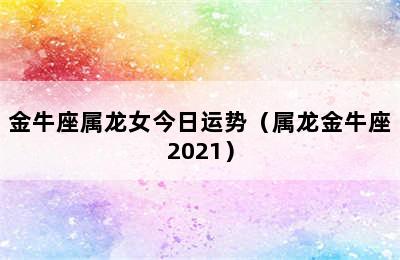 金牛座属龙女今日运势（属龙金牛座2021）