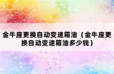 金牛座更换自动变速箱油（金牛座更换自动变速箱油多少钱）