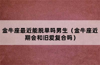 金牛座最近能脱单吗男生（金牛座近期会和旧爱复合吗）