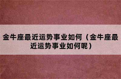 金牛座最近运势事业如何（金牛座最近运势事业如何呢）