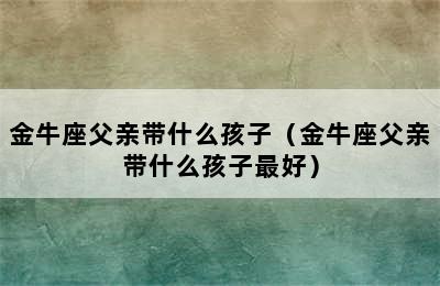 金牛座父亲带什么孩子（金牛座父亲带什么孩子最好）