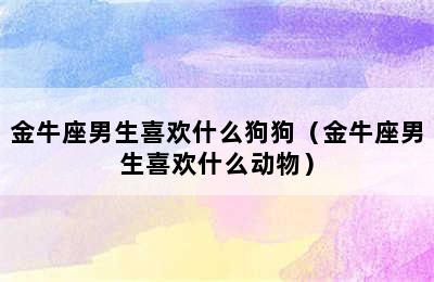 金牛座男生喜欢什么狗狗（金牛座男生喜欢什么动物）