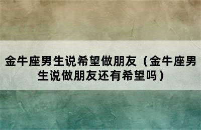 金牛座男生说希望做朋友（金牛座男生说做朋友还有希望吗）