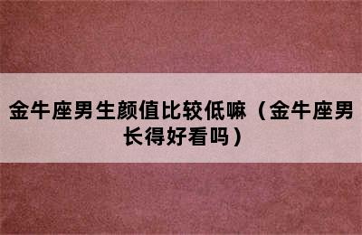 金牛座男生颜值比较低嘛（金牛座男长得好看吗）