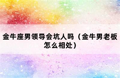 金牛座男领导会坑人吗（金牛男老板怎么相处）