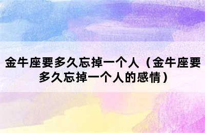 金牛座要多久忘掉一个人（金牛座要多久忘掉一个人的感情）