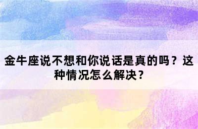 金牛座说不想和你说话是真的吗？这种情况怎么解决？