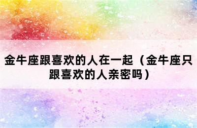 金牛座跟喜欢的人在一起（金牛座只跟喜欢的人亲密吗）