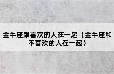 金牛座跟喜欢的人在一起（金牛座和不喜欢的人在一起）