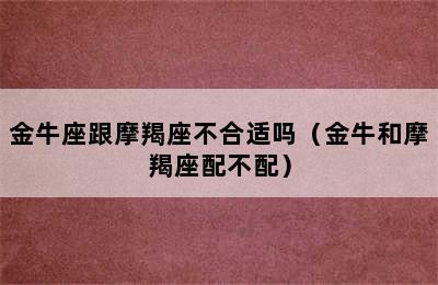 金牛座跟摩羯座不合适吗（金牛和摩羯座配不配）