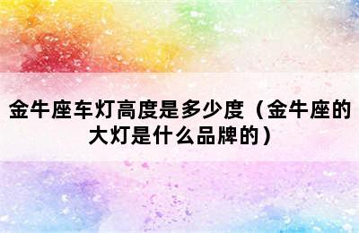 金牛座车灯高度是多少度（金牛座的大灯是什么品牌的）