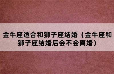 金牛座适合和狮子座结婚（金牛座和狮子座结婚后会不会离婚）