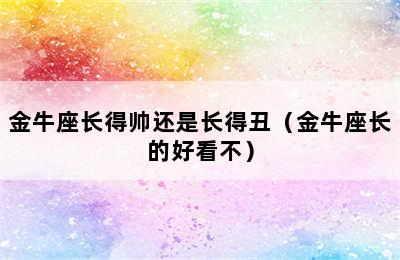 金牛座长得帅还是长得丑（金牛座长的好看不）