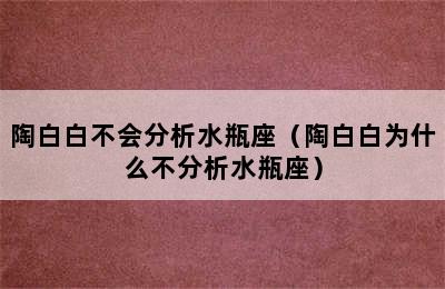 陶白白不会分析水瓶座（陶白白为什么不分析水瓶座）