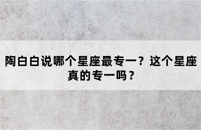 陶白白说哪个星座最专一？这个星座真的专一吗？