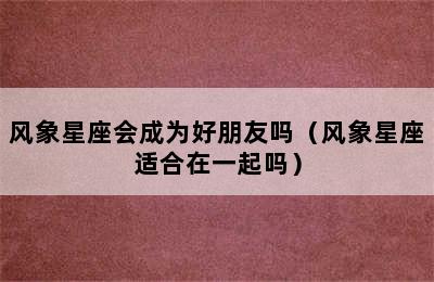 风象星座会成为好朋友吗（风象星座适合在一起吗）