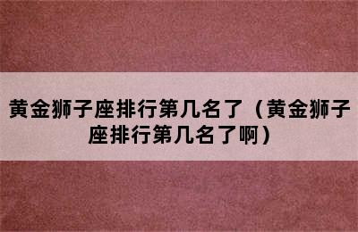 黄金狮子座排行第几名了（黄金狮子座排行第几名了啊）