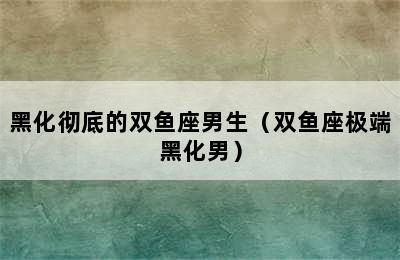 黑化彻底的双鱼座男生（双鱼座极端黑化男）